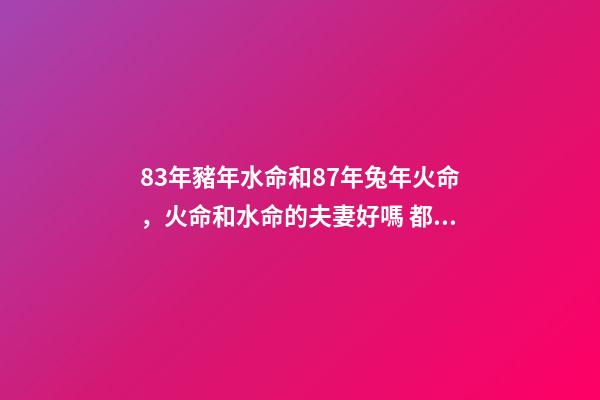 83年豬年水命和87年兔年火命，火命和水命的夫妻好嗎 都說83年的豬和87年的兔合，但按五行一個屬水、一個屬火，按理說不是相克嗎？求指點！-第1張-觀點-玄機派